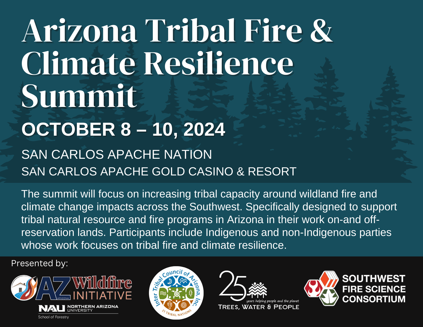 Flyer for the summit. Dates: October 8-10, 2024. Location: San Carlos Apache Gold Casino and Resort. Text: The summit will focus on increasing tribal capacity around wildland fire and climate change impacts across the Southwest. Specifically designed to support tribal natural resource and fire programs in Arizona in their work on- and off- reservation lands. Participants include Indigenous and non-indigenous parties whose work focuses on tribal fire and climate resilience. 